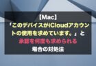 【Mac】「このデバイスがiCloudアカウントの使用を求めています。」と承認を何度も求められる場合の対処法